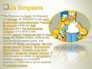 * Brasil 
Portugal 1 série 
de animação norte-americana comédia 
de situação Matt 
Groening Fox Broadcasting 
Company 2 3 4 
satírica estilo de vida classe 
média 
Homer Jay Simpson Marjorie 
(Marge) Bouvier Simpson Bartholomew 
(Bart) Simpson Elisabeth (Lisa) Marie 
Simpson Margareth (Maggie) Simpson 
Springfield 
cultura 
condição humana 
 