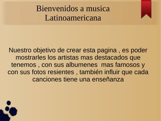 Bienvenidos a musica
            Latinoamericana


Nuestro objetivo de crear esta pagina , es poder
   mostrarles los artistas mas destacados que
 tenemos , con sus albumenes mas famosos y
con sus fotos resientes , también influir que cada
        canciones tiene una enseñanza
 