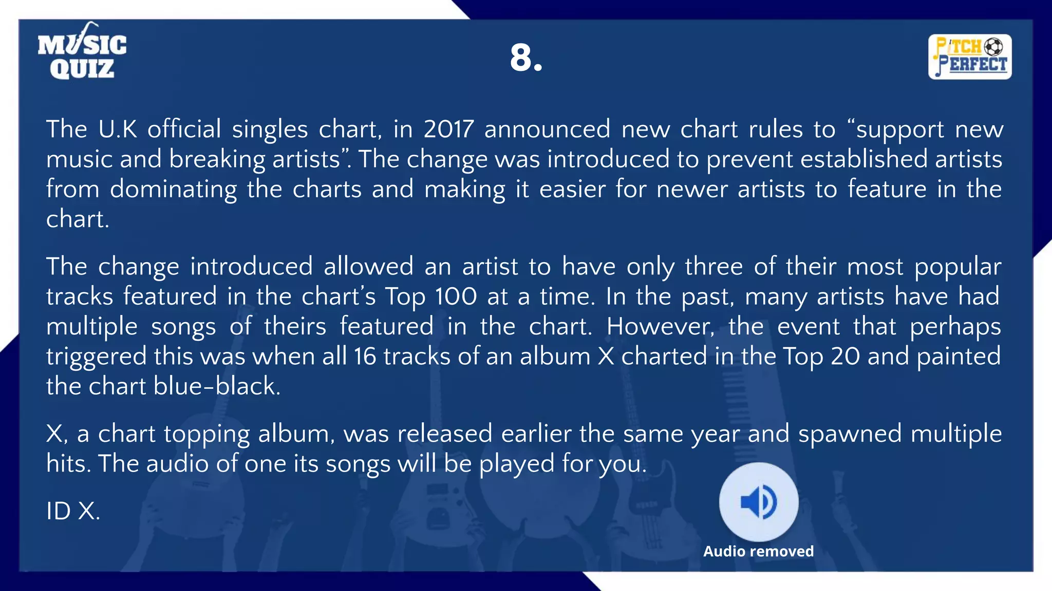 8.
The U.K ofﬁcial singles chart, in 2017 announced new chart rules to “support new
music and breaking artists”. The change was introduced to prevent established artists
from dominating the charts and making it easier for newer artists to feature in the
chart.
The change introduced allowed an artist to have only three of their most popular
tracks featured in the chart’s Top 100 at a time. In the past, many artists have had
multiple songs of theirs featured in the chart. However, the event that perhaps
triggered this was when all 16 tracks of an album X charted in the Top 20 and painted
the chart blue-black.
X, a chart topping album, was released earlier the same year and spawned multiple
hits. The audio of one its songs will be played for you.
ID X.
Audio removed
 