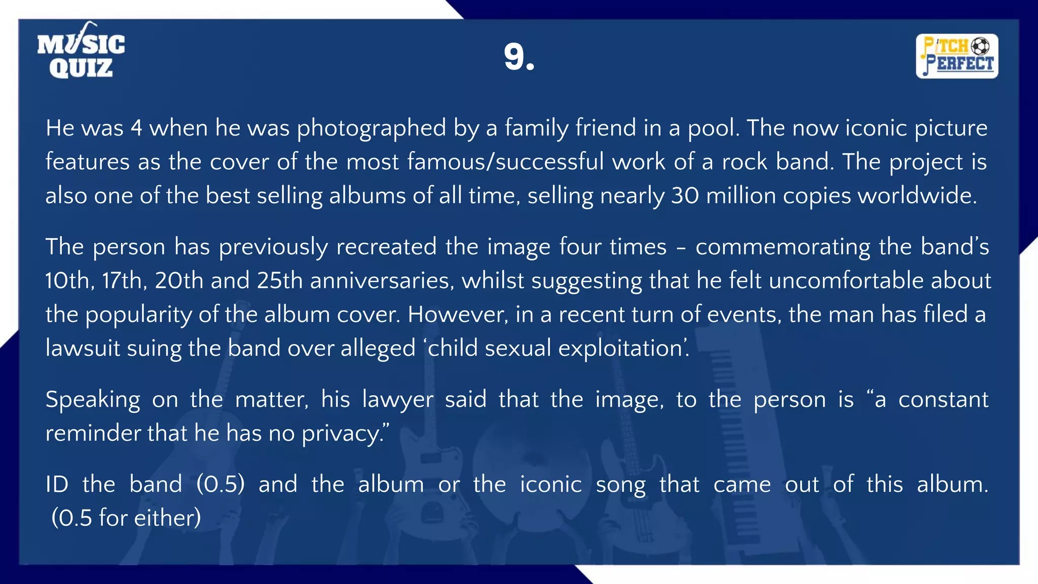 9.
He was 4 when he was photographed by a family friend in a pool. The now iconic picture
features as the cover of the most famous/successful work of a rock band. The project is
also one of the best selling albums of all time, selling nearly 30 million copies worldwide.
The person has previously recreated the image four times - commemorating the band’s
10th, 17th, 20th and 25th anniversaries, whilst suggesting that he felt uncomfortable about
the popularity of the album cover. However, in a recent turn of events, the man has ﬁled a
lawsuit suing the band over alleged ‘child sexual exploitation’.
Speaking on the matter, his lawyer said that the image, to the person is “a constant
reminder that he has no privacy.”
ID the band (0.5) and the album or the iconic song that came out of this album.
(0.5 for either)
 
