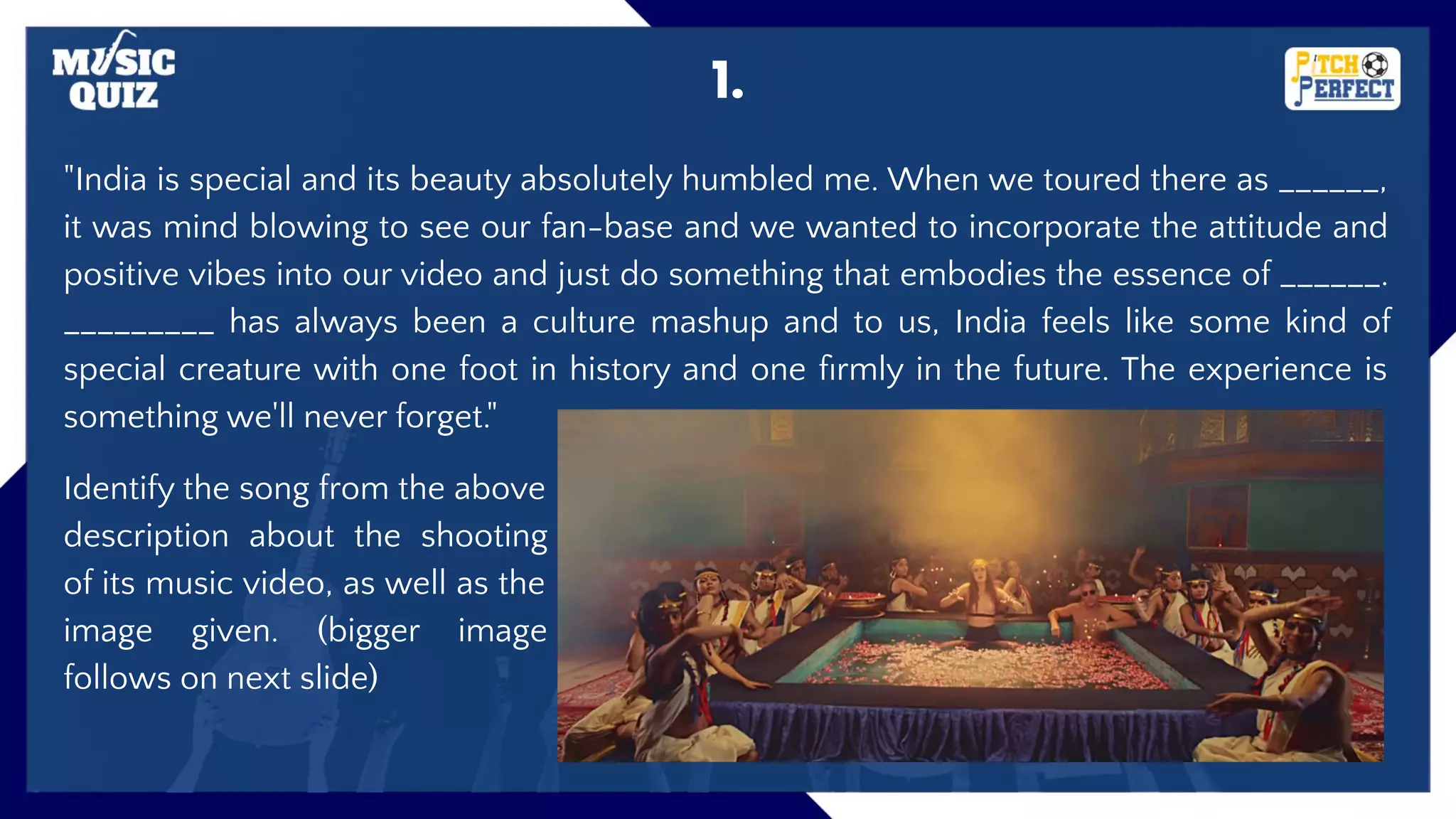 1.
"India is special and its beauty absolutely humbled me. When we toured there as ______,
it was mind blowing to see our fan-base and we wanted to incorporate the attitude and
positive vibes into our video and just do something that embodies the essence of ______.
_________ has always been a culture mashup and to us, India feels like some kind of
special creature with one foot in history and one ﬁrmly in the future. The experience is
something we'll never forget."
Identify the song from the above
description about the shooting
of its music video, as well as the
image given. (bigger image
follows on next slide)
 