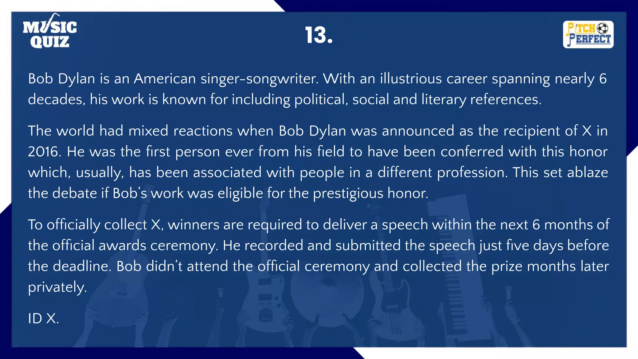 13.
Bob Dylan is an American singer-songwriter. With an illustrious career spanning nearly 6
decades, his work is known for including political, social and literary references.
The world had mixed reactions when Bob Dylan was announced as the recipient of X in
2016. He was the ﬁrst person ever from his ﬁeld to have been conferred with this honor
which, usually, has been associated with people in a different profession. This set ablaze
the debate if Bob’s work was eligible for the prestigious honor.
To ofﬁcially collect X, winners are required to deliver a speech within the next 6 months of
the ofﬁcial awards ceremony. He recorded and submitted the speech just ﬁve days before
the deadline. Bob didn’t attend the ofﬁcial ceremony and collected the prize months later
privately.
ID X.
 