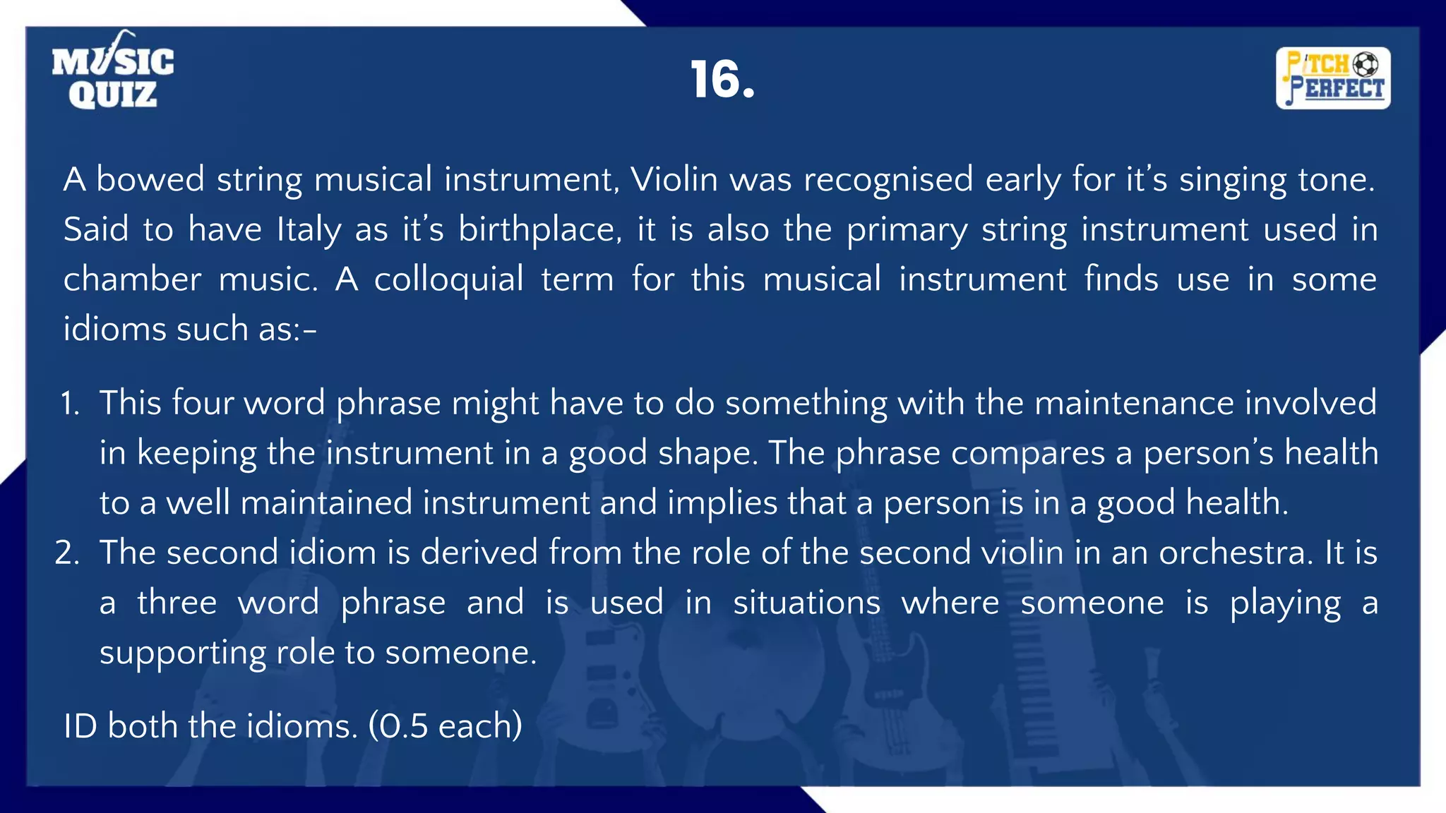 16.
A bowed string musical instrument, Violin was recognised early for it’s singing tone.
Said to have Italy as it’s birthplace, it is also the primary string instrument used in
chamber music. A colloquial term for this musical instrument ﬁnds use in some
idioms such as:-
1. This four word phrase might have to do something with the maintenance involved
in keeping the instrument in a good shape. The phrase compares a person’s health
to a well maintained instrument and implies that a person is in a good health.
2. The second idiom is derived from the role of the second violin in an orchestra. It is
a three word phrase and is used in situations where someone is playing a
supporting role to someone.
ID both the idioms. (0.5 each)
 