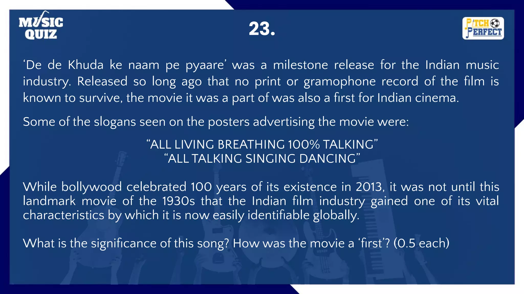 23.
‘De de Khuda ke naam pe pyaare’ was a milestone release for the Indian music
industry. Released so long ago that no print or gramophone record of the ﬁlm is
known to survive, the movie it was a part of was also a ﬁrst for Indian cinema.
Some of the slogans seen on the posters advertising the movie were:
“ALL LIVING BREATHING 100% TALKING”
“ALL TALKING SINGING DANCING”
While bollywood celebrated 100 years of its existence in 2013, it was not until this
landmark movie of the 1930s that the Indian ﬁlm industry gained one of its vital
characteristics by which it is now easily identiﬁable globally.
What is the signiﬁcance of this song? How was the movie a ‘ﬁrst’? (0.5 each)
 