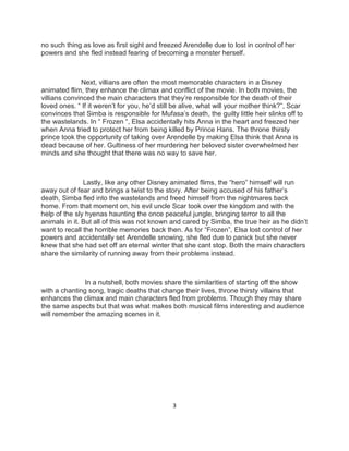 3 
no such thing as love as first sight and freezed Arendelle due to lost in control of her powers and she fled instead fearing of becoming a monster herself. 
Next, villians are often the most memorable characters in a Disney animated flim, they enhance the climax and conflict of the movie. In both movies, the villians convinced the main characters that they’re responsible for the death of their loved ones. “ If it weren’t for you, he’d still be alive, what will your mother think?”, Scar convinces that Simba is responsible for Mufasa’s death, the guilty little heir slinks off to the wastelands. In “ Frozen “, Elsa accidentally hits Anna in the heart and freezed her when Anna tried to protect her from being killed by Prince Hans. The throne thirsty prince took the opportunity of taking over Arendelle by making Elsa think that Anna is dead because of her. Gultiness of her murdering her beloved sister overwhelmed her minds and she thought that there was no way to save her. 
Lastly, like any other Disney animated flims, the “hero” himself will run away out of fear and brings a twist to the story. After being accused of his father’s death, Simba fled into the wastelands and freed himself from the nightmares back home. From that moment on, his evil uncle Scar took over the kingdom and with the help of the sly hyenas haunting the once peaceful jungle, bringing terror to all the animals in it. But all of this was not known and cared by Simba, the true heir as he didn’t want to recall the horrible memories back then. As for “Frozen”, Elsa lost control of her powers and accidentally set Arendelle snowing, she fled due to panick but she never knew that she had set off an eternal winter that she cant stop. Both the main characters share the similarity of running away from their problems instead. 
In a nutshell, both movies share the similarities of starting off the show with a chanting song, tragic deaths that change their lives, throne thirsty villains that enhances the climax and main characters fled from problems. Though they may share the same aspects but that was what makes both musical films interesting and audience will remember the amazing scenes in it. 
 