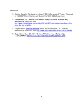 4 
References : 1. Claudio Carvalho, Rio de Janeiro, Brazil ( 2013 ) Summary of “Frozen” Retrieved by 18/09/2014 from http://www.imdb.com/title/tt2294629/plotsummary 
2. Kevin Fallen ( n.d ) “Frozen” Is The Best Disney Film Since “The Lion King” Retrieved by 18/09/2014 from http://www.thedailybeast.com/articles/2013/11/25/frozen-is-the-best-disney-film- since-the-lion-king.html 3. King Of Hearts g.forth@uea.ac.uk (1994) Plot Summary Of The Lion King Retrieved by 18/09/2014 from http://www.imdb.com/title/tt0110357/plotsummary 4. Roger Ebert ( June 24, 1994 ) Review of The Lion King , Retrieved by 18/09/2014 from http://www.rogerebert.com/reviews/the-lion-king-1994 
