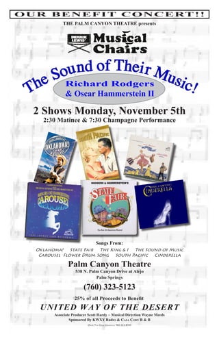 O U R B E N E F I T C O N C E RT ! !
              THE PALM CANYON THEATRE presents




      ou nd of Thei r M
     S Richard Rodgers usi
  The & Oscar Hammerstein II c!
   2 Shows Monday, November 5th
      2:30 Matinee & 7:30 Champagne Performance




                                  Songs From:
    Oklahoma! State Fair The King & I The Sound of Music
     Carousel Flower Drum Song South Pacific Cinderella

                 Palm Canyon Theatre
                     538 N. Palm Canyon Drive at Alejo
                               Palm Springs

                          (760) 323-5123
                     25% of all Proceeds to Benefit
     UNITED WAY OF THE DESERT
          Associate Producer Scott Hardy ~ Musical Direction Wayne Meeds
                  Sponsored By KWXY Radio & Casa Cody B & B
                            Over The edge graphics 760.322.8745
 