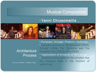 Musical Composition
                                        •   Yanni Chrysomallis .




                                        • Composer, Arranger, Producer, Performer.
                                        • Complex concerts in The Acropolis (1993),
                                        R.A.Hall (1998) The Taj-Mahal and The
      Architecture                      Forbidden City (2002), USA (2006).
         Process                        • “appreciation of simplicity of life’s things”
                                        • Transmit to the audience the emotion that
The joy of creation… A Master’s model
                                        the musician feels in the moment of
                                        performing.
 