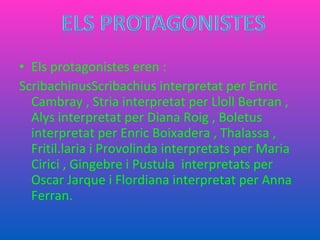 Els protagonistes eren : ScribachinusScribachius interpretat per Enric Cambray , Stria interpretat per Lloll Bertran , Alys interpretat per Diana Roig , Boletus interpretat per Enric Boixadera , Thalassa , Fritil.laria i Provolinda interpretats per Maria Cirici , Gingebre i Pustula  interpretats per Oscar Jarque i Flordiana interpretat per Anna Ferran. 