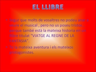 Segur que molts de vosaltres no podeu anar a veure el musical , pero no us poseu tristos , perque també està la mateixa historia en un llibre titulat “VIATGE AL REGNE DE LA FANTASIA”. Te la mateixa aventura i els mateixos protagonistes.  