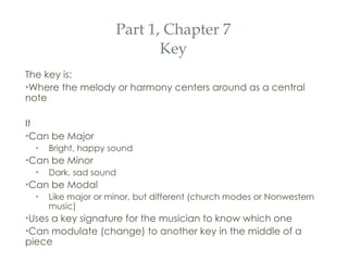 Part 1, Chapter 7 Key The key is: Where the melody or harmony centers around as a central note It Can be Major Bright, happy sound Can be Minor Dark, sad sound Can be Modal  Like major or minor, but different (church modes or Nonwestern music) Uses a key signature for the musician to know which one Can modulate (change) to another key in the middle of a piece 