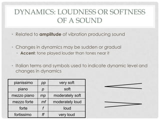Dynamics: Loudness or softness of a SoundRelated to amplitude of vibration producing soundChanges in dynamics may be sudden or gradualAccent: tone played louder than tones near itItalian terms and symbols used to indicate dynamic level and changes in dynamics