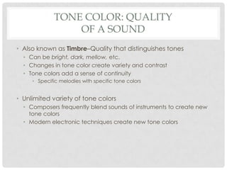 Tone Color: QualityOf a SoundAlso known as Timbre–Quality that distinguishes tonesCan be bright, dark, mellow, etc.Changes in tone color create variety and contrastTone colors add a sense of continuitySpecific melodies with specific tone colorsUnlimited variety of tone colorsComposers frequently blend sounds of instruments to create new tone colorsModern electronic techniques create new tone colors