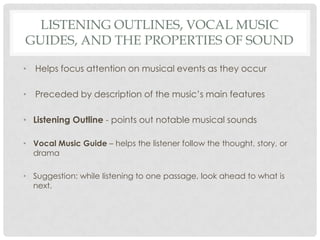 Listening Outlines, Vocal Music Guides, and the Properties of SoundHelps focus attention on musical events as they occurPreceded by description of the music’s main featuresListening Outline - points out notable musical soundsVocal Music Guide – helps the listener follow the thought, story, or dramaSuggestion: while listening to one passage, look ahead to what is next.