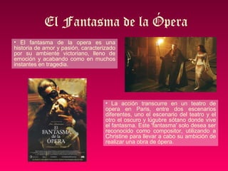 El Fantasma de la Ópera
• El fantasma de la opera es una
historia de amor y pasión, caracterizado
por su ambiente victoriano, lleno de
emoción y acabando como en muchos
instantes en tragedia.




                                    • La acción transcurre en un teatro de
                                    opera en Paris, entre dos escenarios
                                    diferentes, uno el escenario del teatro y el
                                    otro el oscuro y lúgubre sótano donde vive
                                    el fantasma. Este 'fantasma' solo desea ser
                                    reconocido como compositor, utilizando a
                                    Christine para llevar a cabo su ambición de
                                    realizar una obra de ópera.
 