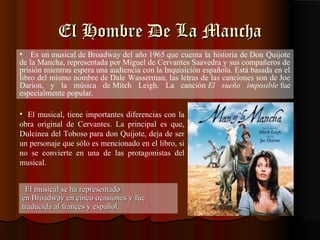 El Hombre De La Mancha
• Es un musical de Broadway del año 1965 que cuenta la historia de Don Quijote
de la Mancha, representada por Miguel de Cervantes Saavedra y sus compañeros de
prisión mientras espera una audiencia con la Inquisición española. Está basada en el
libro del mismo nombre de Dale Wasserman, las letras de las canciones son de Joe
Darion, y la música de Mitch Leigh. La canción El sueño imposible fue
especialmente popular.

• El musical, tiene importantes diferencias con la
obra original de Cervantes. La principal es que,
Dulcinea del Toboso para don Quijote, deja de ser
un personaje que sólo es mencionado en el libro, si
no se convierte en una de las protagonistas del
musical.


 El musical se ha representado
en Broadway en cinco ocasiones y fue
traducida al francés y español.
 