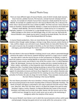 Musical Theatre Essay
There are many different types of musical theatre, some of which include; book musicals,
revue musicals, jukebox musicals, film musicals, concept musicals and pop and rock
musicals. An example of a theatre musical that is based on a book would be the musical
Matilda. An example of a jukebox musical is the musical Mamma Mia, this is because the
entire story is based around the music written by ABBA. The three musicals I have chosen to
study are Hamilton, Wicked and Matilda. Matilda is a book musical based on the Roald Dahl
children’s book Matilda. The musical Hamilton is a book musical as it is based on a
biography, however it is also known as a sung-through musical as it is a musical that has no
spoken dialogue as the stories are told through song, or in this case rap. And lastly the
musical Wicked is also a book musical which is based on the book Wicked, The Life and
Times of the Wicked Witch Of The West.
In musical theatre productions, there are many themes that can be presented through the
storyline either through spoken dialogue, miming or song. Many musicals contain themes of
love, conflict, religion, race and social issues, however there are many other themes that
are used in musicals too, for example in Hamilton, as the main theme in Hamilton is History
and Legacy, presented through the historic storyline of the founding father Alexander
Hamilton.
The main theme in the musical Matilda is bullying (social issue), which is presented through
primarily the adults in the musical, however bullying in general is a huge issue in schools
now days which is why the musical focuses on the consequences of bullying, in order to
teach the audience a lesson making Matilda an education musical too. The bullying theme is
presented in many scenes, one of which is one of the first scenes in Act 1 in which Matilda’s
father, Mr Wormwood, dismisses her love for reading and she is treated horribly by her
father, mother and brother as they frequently mock and verbally abuse her. In Act 1 the
headteacher Miss Trunchball shows bullying by picking on many of the school children like;
when she grabs a small girl ‘Amanda Thripp’ and throws her across the playing field by her
pigtails for absolutely no reason and forces Bruce Bogtrotter to eat a whole chocolate cake
in front of the whole school as punishment for him stealing one slice of her personal cake,
and when he finishes the cake she drags him to the Chokey. These examples clearly present
the main theme of bullying in the musical Matilda.
The main theme presented in the music Hamilton is History and Legacy with the storyline of
the musical being based on the historic founding father of America Alexander Hamilton. The
theme of history and legacy is presented in one song in particular from the musical ‘Who
Lives, Who Dies, Who Tells Your Story’ which is all about the lengths Eliza went to make
Hamilton’s legacy a reality. However, Lin-Manuel Miranda (the creator of the musical
Hamilton), also made sure to include many other themes into the musical such as love,
conflict and race, through his use of a multi-racial cast as well as the mentioning of
immigrants within the storyline of the musical.
The musical Wicked’s main theme is evil in which the musical presents evilness within good
and bad people showing how good and evil can reside within the same person. In the
 