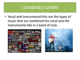 COMBINED GENRE
• Vocal and Instrumental:this are the types of
music that are combined the vocal and the
instrumental like in a band of rock.
 