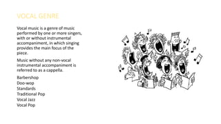 VOCAL GENRE
Vocal music is a genre of music
performed by one or more singers,
with or without instrumental
accompaniment, in which singing
provides the main focus of the
piece.
Music without any non-vocal
instrumental accompaniment is
referred to as a cappella.
Barbershop
Doo-wop
Standards
Traditional Pop
Vocal Jazz
Vocal Pop
 
