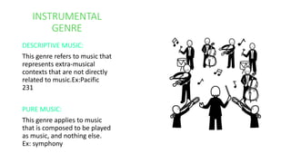 INSTRUMENTAL
GENRE
DESCRIPTIVE MUSIC:
This genre refers to music that
represents extra-musical
contexts that are not directly
related to music.Ex:Pacific
231
PURE MUSIC:
This genre applies to music
that is composed to be played
as music, and nothing else.
Ex: symphony
 