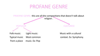 PROFANE GENRE
PROFANE GENRE: this are all the compositions that doesn’t talk about
religion .
POPULAR CULTURED
Folk music: Light music: Music with a cultural
Typical music Most common context. Ex: Symphony.
from a place music. Ex: Pop
 
