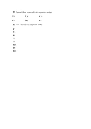 10. Exwmplifique a marcação dos compassos abaixo:
2/4 3/16 4/16
6/8 9/64 4/8
11. Faça a análise dos compassos abixo:
2/4
3/4
4/4
6/8
9/8
12/8
15/4
21/8
 
