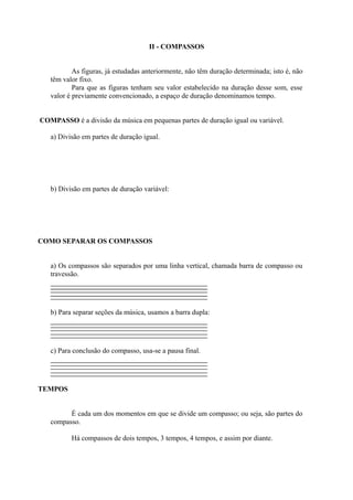 II - COMPASSOS
As figuras, já estudadas anteriormente, não têm duração determinada; isto é, não
têm valor fixo.
Para que as figuras tenham seu valor estabelecido na duração desse som, esse
valor é previamente convencionado, a espaço de duração denominamos tempo.
COMPASSO é a divisão da música em pequenas partes de duração igual ou variável.
a) Divisão em partes de duração igual.
b) Divisão em partes de duração variável:
COMO SEPARAR OS COMPASSOS
a) Os compassos são separados por uma linha vertical, chamada barra de compasso ou
travessão.
b) Para separar seções da música, usamos a barra dupla:
c) Para conclusão do compasso, usa-se a pausa final.
TEMPOS
É cada um dos momentos em que se divide um compasso; ou seja, são partes do
compasso.
Há compassos de dois tempos, 3 tempos, 4 tempos, e assim por diante.
 