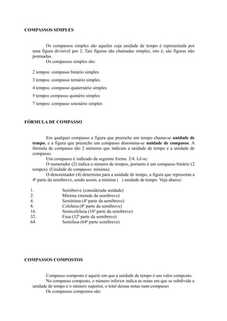 COMPASSOS SIMPLES
Os compassos simples são aqueles cuja unidade de tempo é representada por
uma figura divisível por 2. Tais figuras são chamadas simples, isto é, são figuras não
pontuadas.
Os compassos simples são:
2 tempos: compasso binário simples
3 tempos: compasso ternário simples
4 tempos: compasso quaternário simples
5 tempos compasso quinário simples
7 tempos: compasso setenário simples
FÓRMULA DE COMPASSO
Em qualquer compasso a figura que preenche um tempo chama-se unidade de
tempo; e a figura que preenche um compasso denomina-se unidade de compasso. A
fórmula de compasso são 2 números que indicam a unidade de tempo e a unidade de
compasso.
Um compasso é indicado da seguinte forma: 2/4. Lê-se:
O numerador (2) indica o número de tempos, portanto é um compasso binário (2
tempos). (Unidade de compasso: mínima).
O denominador (4) determina para a unidade de tempo, a figura que representa a
4ª parte da semibreve, sendo assim, a mínima ( ) unidade de tempo. Veja abaixo:
1. Semibreve (considerada unidade)
2. Mínima (metade da semibreve)
4. Semínima (4ª parte da semibreve)
8. Colcheia (8ª parte da semibreve)
16. Semicolcheia (16ª parte da semibreve)
32. Fusa (32ª parte da semibreve)
64. Semifusa (64ª parte semibreve)
COMPASSOS COMPOSTOS
Compasso composto é aquele em que a unidade de tempo é um valor composto.
No compasso composto, o número inferior indica as notas em que se subdivide a
unidade de tempo e o número superior, o total dessas notas num compasso.
Os compassos compostos são:
 