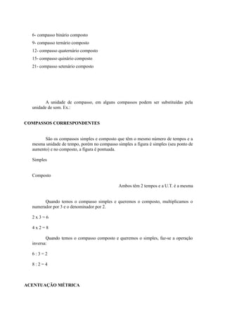 6- compasso binário composto
9- compasso ternário composto
12- compasso quaternário composto
15- compasso quinário composto
21- compasso setenário composto
A unidade de compasso, em alguns compassos podem ser substituídas pela
unidade de som. Ex.:
COMPASSOS CORRESPONDENTES
São os compassos simples e composto que têm o mesmo número de tempos e a
mesma unidade de tempo, porém no compasso simples a figura é simples (seu ponto de
aumento) e no composto, a figura é pontuada.
Simples
Composto
Ambos têm 2 tempos e a U.T. é a mesma
Quando temos o compasso simples e queremos o composto, multiplicamos o
numerador por 3 e o denominador por 2.
2 x 3 = 6
4 x 2 = 8
Quando temos o compasso composto e queremos o simples, faz-se a operação
inversa:
6 : 3 = 2
8 : 2 = 4
ACENTUAÇÃO MÉTRICA
 