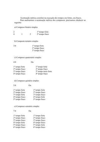 Acentuação métrica constitui na execução dos tempos ora fortes, ora fracos.
Para analisarmos a acentuação métrica dos compassos, precisamos obedecer ao
seguinte:
a) Compasso binário simples
2 1º tempo forte
4 1 2 2º tempo fraco
b) Composto ternário simples
3/4 1º tempo forte
2º tempo fraco
3º tempo fraco
c) Compasso quaternário simples
4/4 Ou
1º tempo forte 1º tempo forte
2º tempo fraco 2º tempo fraco
3º tempo fraco 3º tempo meio forte
4º tempo fraco 4º tempo fraco
d) Compasso quinário simples
5/4 Ou
1º tempo forte 1º tempo forte
2º tempo fraco 2º tempo fraco
3º tempo forte 3º tempo fraco
4º tempo fraco 4º tempo forte
5º tempo fraco 5º tempo fraco
e) Compasso setenário simples
7/4 Ou
1º tempo forte 1º tempo forte
2º tempo fraco 2º tempo fraco
3º tempo fraco 3º tempo fraco
4º tempo forte 4º tempo fraco
5º tempo fraco 5º tempo forte
6º tempo fraco 6º tempo fraco
 