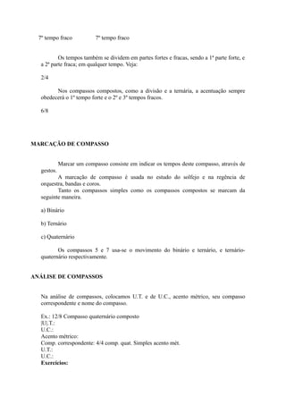 7º tempo fraco 7º tempo fraco
Os tempos também se dividem em partes fortes e fracas, sendo a 1ª parte forte, e
a 2ª parte fraca; em qualquer tempo. Veja:
2/4
Nos compassos compostos, como a divisão e a ternária, a acentuação sempre
obedecerá o 1º tempo forte e o 2º e 3º tempos fracos.
6/8
MARCAÇÃO DE COMPASSO
Marcar um compasso consiste em indicar os tempos deste compasso, através de
gestos.
A marcação de compasso é usada no estudo do solfejo e na regência de
orquestra, bandas e coros.
Tanto os compassos simples como os compassos compostos se marcam da
seguinte maneira.
a) Binário
b) Ternário
c) Quaternário
Os compassos 5 e 7 usa-se o movimento do binário e ternário, e ternário-
quaternário respectivamente.
ANÁLISE DE COMPASSOS
Na análise de compassos, colocamos U.T. e de U.C., acento métrico, seu compasso
correspondente e nome do compasso.
Ex.: 12/8 Compasso quaternário composto
|U|.T.:
U.C.:
Acento métrico:
Comp. correspondente: 4/4 comp. quat. Simples acento mét.
U.T.:
U.C.:
Exercícios:
 