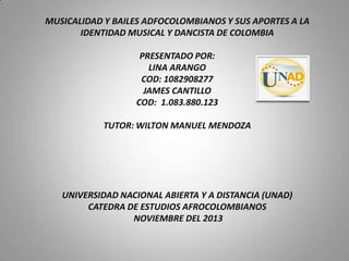 MUSICALIDAD Y BAILES ADFOCOLOMBIANOS Y SUS APORTES A LA
IDENTIDAD MUSICAL Y DANCISTA DE COLOMBIA
PRESENTADO POR:
LINA ARANGO
COD: 1082908277
JAMES CANTILLO
COD: 1.083.880.123
TUTOR: WILTON MANUEL MENDOZA

UNIVERSIDAD NACIONAL ABIERTA Y A DISTANCIA (UNAD)
CATEDRA DE ESTUDIOS AFROCOLOMBIANOS
NOVIEMBRE DEL 2013

 