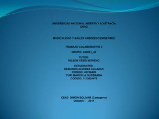 UNIVERSIDAD NACIONAL ABIERTA Y ADISTANCIA
                 UNAD



MUSICALIDAD Y BAILES AFRODESCENDIENTES


        TRABAJO COLABORATIVO 2

            GRUPO: 446001_42

                 TUTOR:
          NILSON YESID MORENO

              ESTUDIANTES:
       HERLINDA ALVAREZ ALCAZAR
            CODIGO: 45766420
        YURI MARCELA QUEBRADA
          CODIGO: 1113624476




     CEAD SIMÒN BOLIVAR (Cartagena)
            Octubre - 2011
 