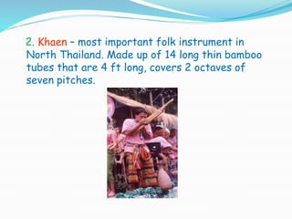 2. Khaen – most important folk instrument in
North Thailand. Made up of 14 long thin bamboo
tubes that are 4 ft long, covers 2 octaves of
seven pitches.
 