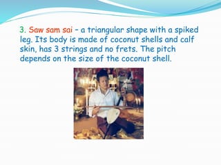 3. Saw sam sai – a triangular shape with a spiked
leg. Its body is made of coconut shells and calf
skin, has 3 strings and no frets. The pitch
depends on the size of the coconut shell.
 