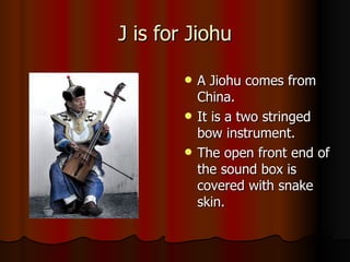 J is for Jiohu A Jiohu comes from China. It is a two stringed bow instrument. The open front end of the sound box is covered with snake skin. 