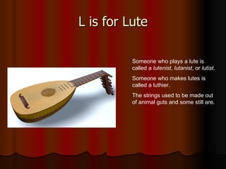 L is for Lute Someone who plays a lute is called a  lutenist ,  lutanist , or  lutist . Someone who makes lutes is called a luthier. The strings used to be made out of animal guts and some still are. 
