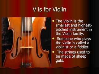V is for Violin The Violin is the smallest and highest-pitched instrument in the Violin family. Someone who plays the violin is called a violinist or a fiddler. The strings used to be made of sheep guts. 