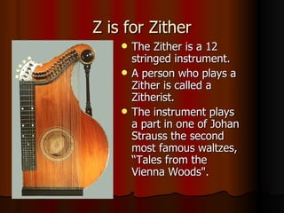 Z is for Zither The Zither is a 12 stringed instrument. A person who plays a Zither is called a Zitherist. The instrument plays a part in one of Johan Strauss the second most famous waltzes, “Tales from the Vienna Woods". 