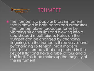    The trumpet is a popular brass instrument
    that is played in both bands and orchestras.
    The trumpet player produces tones by
    vibrating his or her lips and blowing into a
    cup-shaped mouthpiece. Notes on the
    trumpet can be changed by changing
    fingerings on the trumpet's three valves and
    by changing lip tension. Most modern
    bands use trumpets that are pitched in the
    key of B flat and have a tube of four and a
    half feet. This tube makes up the majority of
    the instrument
 