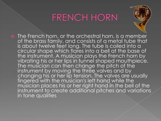    The French horn, or the orchestral horn, is a member
    of the brass family, and consists of a metal tube that
    is about twelve feet long. The tube is coiled into a
    circular shape which flares into a bell at the base of
    the instrument. A musician plays the French horn by
    vibrating his or her lips in funnel shaped mouthpiece.
    The musician can then change the pitch of the
    instrument by moving the three valves and by
    changing his or her lip tension. The valves are usually
    fingered with the musician's left hand while the
    musician places his or her right hand in the bell of the
    instrument to create additional pitches and variations
    in tone qualities
 