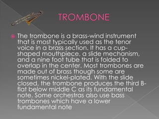    The trombone is a brass-wind instrument
    that is most typically used as the tenor
    voice in a brass section. It has a cup-
    shaped mouthpiece, a slide mechanism,
    and a nine foot tube that is folded to
    overlap in the center. Most trombones are
    made out of brass though some are
    sometimes nickel-plated. With the slide
    closed, the trombone produces the third B-
    flat below middle C as its fundamental
    note. Some orchestras also use bass
    trombones which have a lower
    fundamental note
 