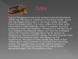    Tuba is the general name for several musical instruments
    which are the newest additions to the brass family. Tubas
    are the largest instruments in the brass family and also
    have the lowest pitch. The tuba, unlike most other brass
    instruments is held vertically when it is played. Sound is
    produced when the musician vibrates his or her lips into a
    cup shaped mouthpiece. Notes can then be changed
    when the musician changes his or her lip tension or
    fingering on the instrument's valves. The most popular type
    of tube is the baritone tuba, also known as the
    euphonium. This type of tuba usually has three or four
    valves and is most common in concert and marching
    bands. The upright tuba is usually used in symphony
    orchestras. This tuba has three to five valves and is
    generally larger than the baritone tuba.
 