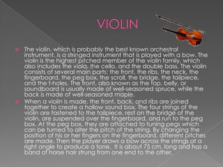  The violin, which is probably the best known orchestral
  instrument, is a stringed instrument that is played with a bow. The
  violin is the highest pitched member of the violin family, which
  also includes the viola, the cello, and the double bass. The violin
  consists of several main parts: the front, the ribs, the neck, the
  fingerboard, the peg box, the scroll, the bridge, the tailpiece,
  and the f-holes. The front, also known as the top, belly, or
  soundboard is usually made of well-seasoned spruce, while the
  back is made of well-seasoned maple.
 When a violin is made, the front, back, and ribs are joined
  together to create a hollow sound box. The four strings of the
  violin are fastened to the tailpiece, rest on the bridge of the
  violin, are suspended over the fingerboard, and run to the peg
  box. At the peg box, they are attached to tuning pegs which
  can be turned to alter the pitch of the string. By changing the
  position of his or her fingers on the fingerboard, different pitches
  are made. Then the player draws a bow across the strings at a
  right angle to produce a tone. It is about 75 cm. long and has a
  band of horse hair strung from one end to the other.
 