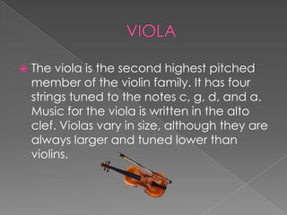   The viola is the second highest pitched
    member of the violin family. It has four
    strings tuned to the notes c, g, d, and a.
    Music for the viola is written in the alto
    clef. Violas vary in size, although they are
    always larger and tuned lower than
    violins.
 