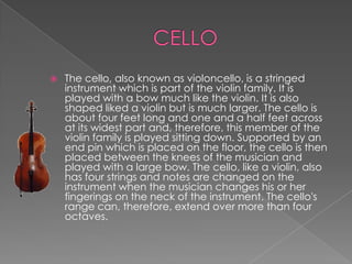    The cello, also known as violoncello, is a stringed
    instrument which is part of the violin family. It is
    played with a bow much like the violin. It is also
    shaped liked a violin but is much larger. The cello is
    about four feet long and one and a half feet across
    at its widest part and, therefore, this member of the
    violin family is played sitting down. Supported by an
    end pin which is placed on the floor, the cello is then
    placed between the knees of the musician and
    played with a large bow. The cello, like a violin, also
    has four strings and notes are changed on the
    instrument when the musician changes his or her
    fingerings on the neck of the instrument. The cello's
    range can, therefore, extend over more than four
    octaves.
 