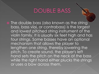   The double bass (also known as the string
    bass, bass viol, or contrabass) is the largest
    and lowest pitched string instrument of the
    violin family. It is usually six feet high and has
    four strings. Some basses have an optional
    mechanism that allows the player to
    lengthen one string, thereby lowering the
    pitch. To create sound, the player's left
    hand sets the pitch on the neck of the bass
    while the right hand either plucks the strings
    or uses a bow across them.
 
