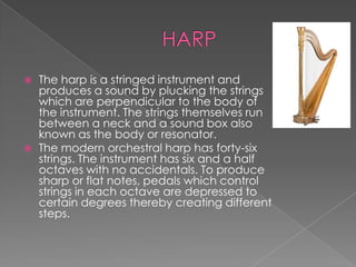    The harp is a stringed instrument and
    produces a sound by plucking the strings
    which are perpendicular to the body of
    the instrument. The strings themselves run
    between a neck and a sound box also
    known as the body or resonator.
   The modern orchestral harp has forty-six
    strings. The instrument has six and a half
    octaves with no accidentals. To produce
    sharp or flat notes, pedals which control
    strings in each octave are depressed to
    certain degrees thereby creating different
    steps.
 