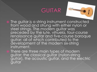  The guitar is a string instrument constructed
  from wood and strung with either nylon or
  steel strings. The modern guitar was
  preceded by the lute, vihuela, four-course
  renaissance guitar and five-course baroque
  guitar; all of which contributed to the
  development of the modern six-string
  instrument.
 There are three main types of modern
  guitar: the classical guitar (nylon-string
  guitar), the acoustic guitar, and the electric
  guitar
 