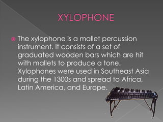    The xylophone is a mallet percussion
    instrument. It consists of a set of
    graduated wooden bars which are hit
    with mallets to produce a tone.
    Xylophones were used in Southeast Asia
    during the 1300s and spread to Africa,
    Latin America, and Europe.
 